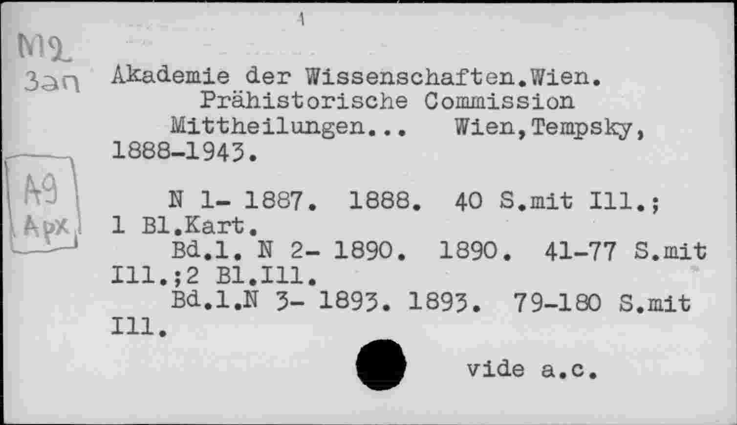 ﻿Akademie der Wissenschafter.Wien.
Prähistorische Commission Mittheilungen...	Wien,Tempsky,
1888-1943.
N 1- 1887. 1888. 40 S.mit Ill.;
Atpx 1 1 Bl.Kart.
Bd.l. N 2- 1890. 1890. 41-77 S.mit Ill.;2 Bl.Ill.
Bd.l.N 3- 1893. 1893. 79-180 S.mit Ill.
vide а.с